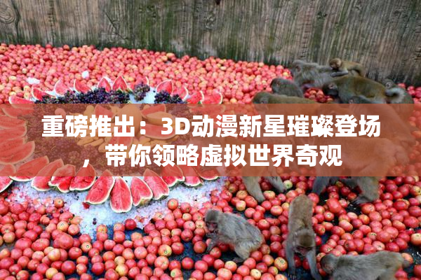 重磅推出：3D动漫新星璀璨登场，带你领略虚拟世界奇观
