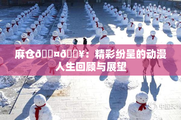 麻仓🖤🔥：精彩纷呈的动漫人生回顾与展望