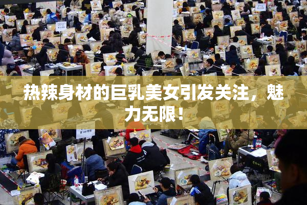 热辣身材的巨乳美女引发关注，魅力无限！