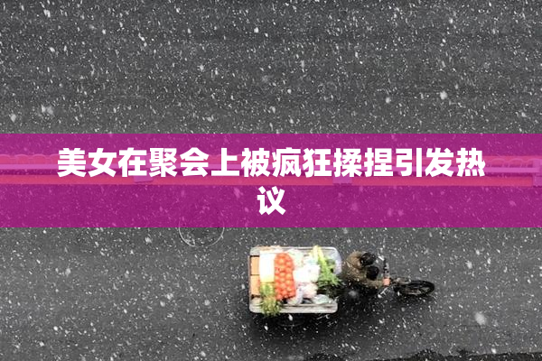美女在聚会上被疯狂揉捏引发热议