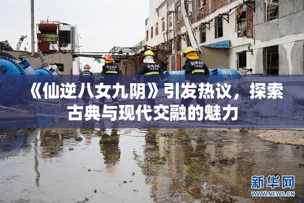 《仙逆八女九阴》引发热议，探索古典与现代交融的魅力