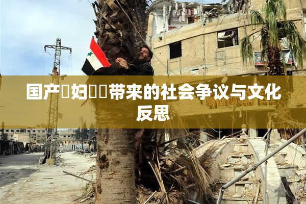 国产婬妇❌‌带来的社会争议与文化反思