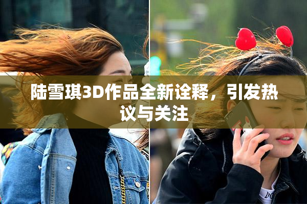 陆雪琪3D作品全新诠释，引发热议与关注