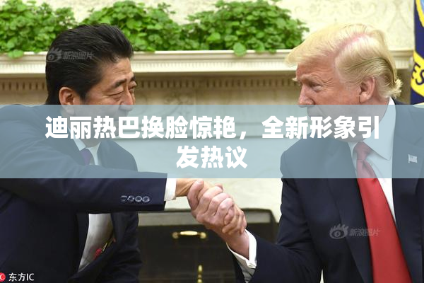 迪丽热巴换脸惊艳，全新形象引发热议
