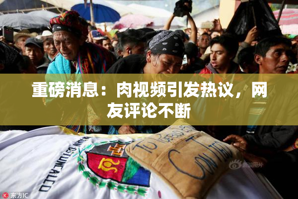 重磅消息：肉视频引发热议，网友评论不断