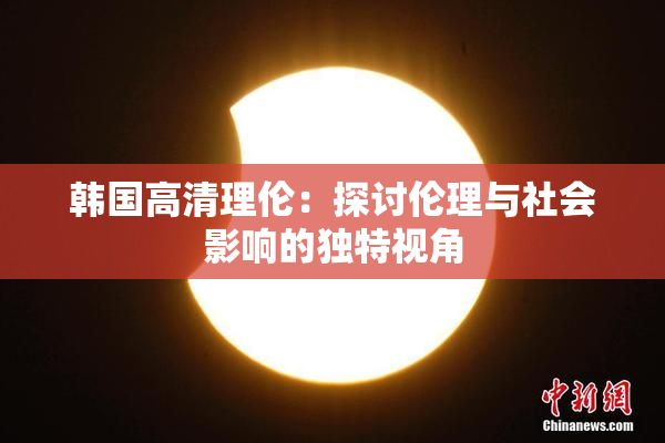 韩国高清理伦：探讨伦理与社会影响的独特视角