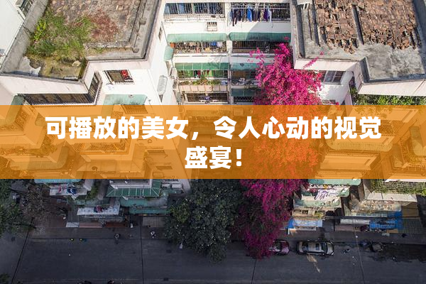 可播放的美女，令人心动的视觉盛宴！