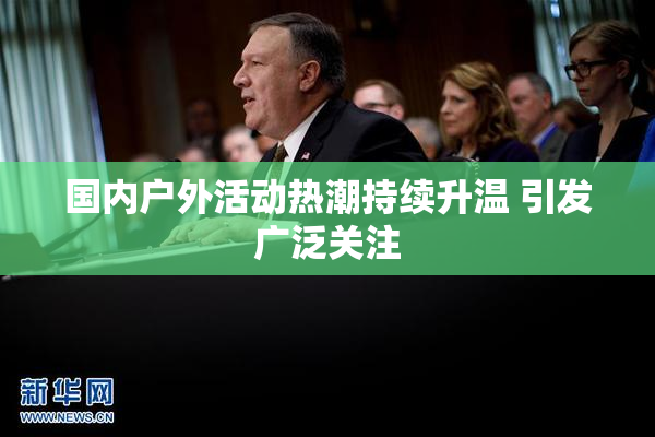 国内户外活动热潮持续升温 引发广泛关注