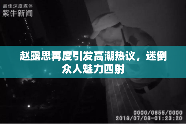 赵露思再度引发高潮热议，迷倒众人魅力四射