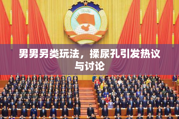 男男另类玩法，揉尿孔引发热议与讨论