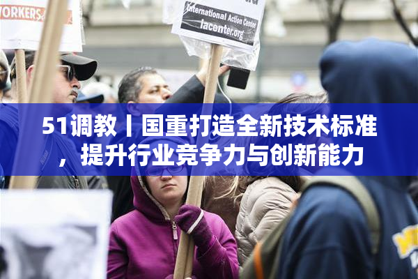 51调教丨国重打造全新技术标准，提升行业竞争力与创新能力