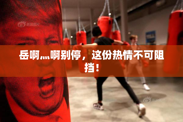 岳啊灬啊别停，这份热情不可阻挡！