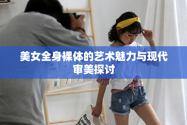 美女全身裸体的艺术魅力与现代审美探讨