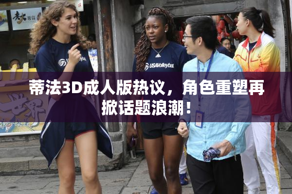 蒂法3D成人版热议，角色重塑再掀话题浪潮！