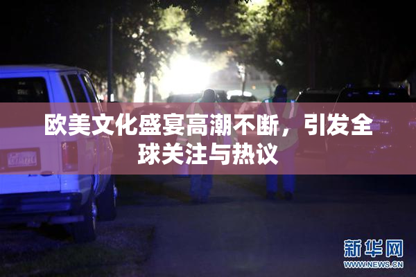 欧美文化盛宴高潮不断，引发全球关注与热议