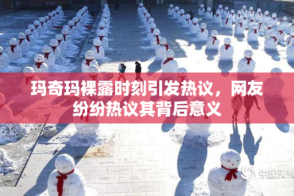 玛奇玛裸露时刻引发热议，网友纷纷热议其背后意义