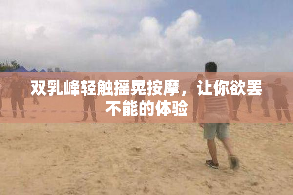 双乳峰轻触摇晃按摩，让你欲罢不能的体验