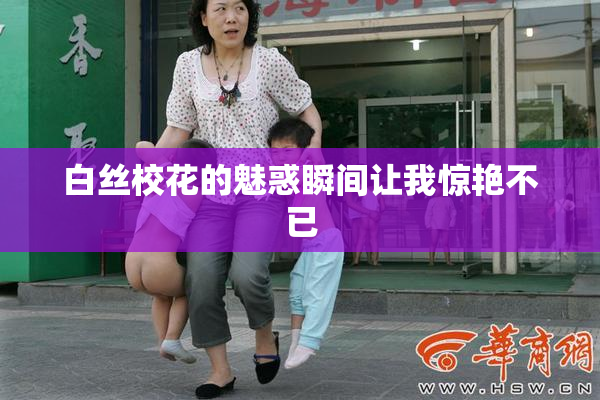 白丝校花的魅惑瞬间让我惊艳不已