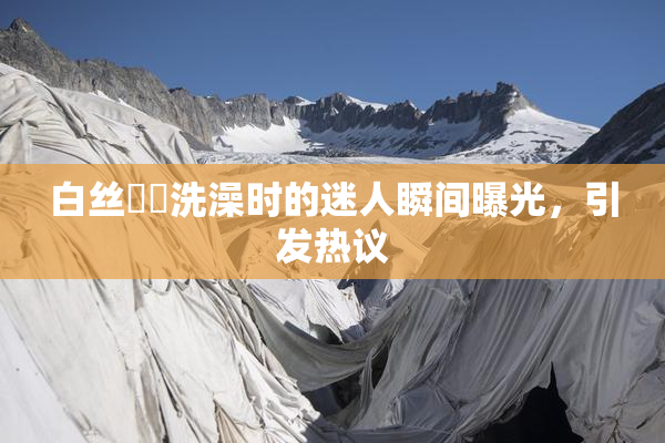 白丝妺妺洗澡时的迷人瞬间曝光，引发热议