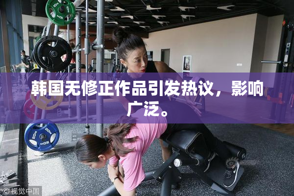 韩国无修正作品引发热议，影响广泛。
