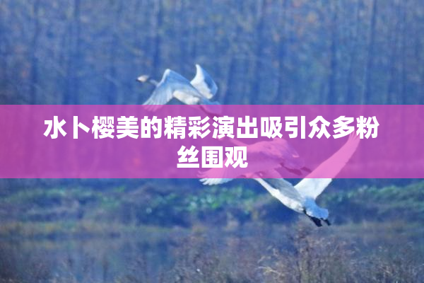 水卜樱美的精彩演出吸引众多粉丝围观