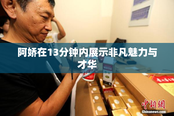 阿娇在13分钟内展示非凡魅力与才华