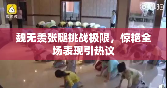 魏无羡张腿挑战极限，惊艳全场表现引热议