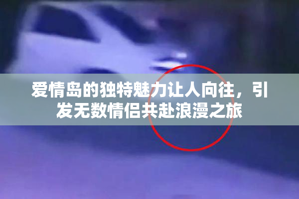 爱情岛的独特魅力让人向往，引发无数情侣共赴浪漫之旅