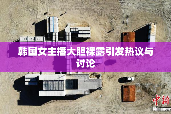 韩国女主播大胆裸露引发热议与讨论