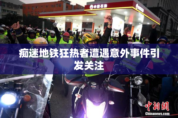 痴迷地铁狂热者遭遇意外事件引发关注