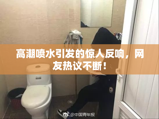 高潮喷水引发的惊人反响，网友热议不断！