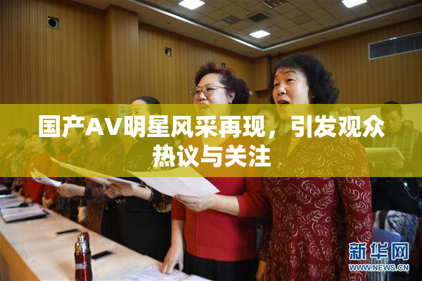 国产AV明星风采再现，引发观众热议与关注
