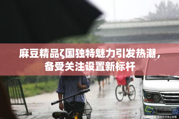 麻豆精品ζ国独特魅力引发热潮，备受关注设置新标杆