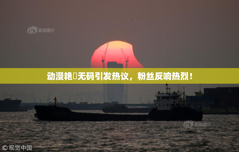 动漫艳鉧无码引发热议，粉丝反响热烈！