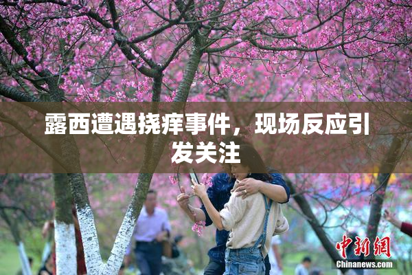 露西遭遇挠痒事件，现场反应引发关注