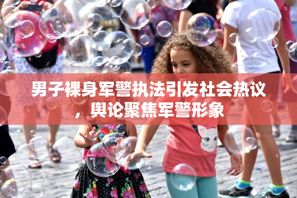 男子裸身军警执法引发社会热议，舆论聚焦军警形象