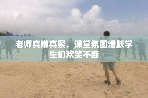 老师真嫩真紧，课堂氛围活跃学生们欢笑不断