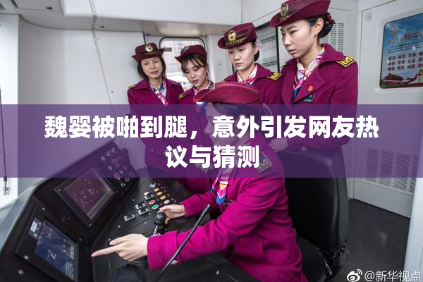 魏婴被啪到腿，意外引发网友热议与猜测