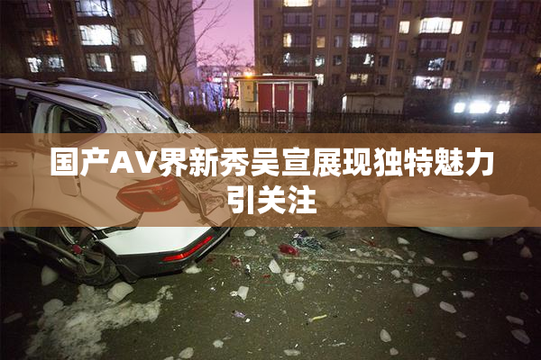 国产AV界新秀吴宣展现独特魅力引关注
