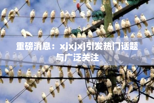 重磅消息：xjxjxj引发热门话题与广泛关注