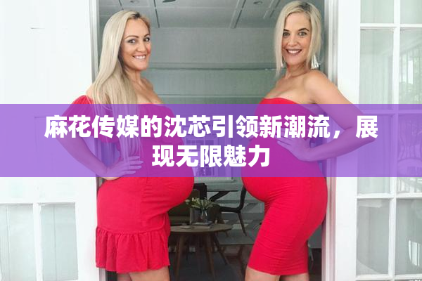 麻花传媒的沈芯引领新潮流，展现无限魅力