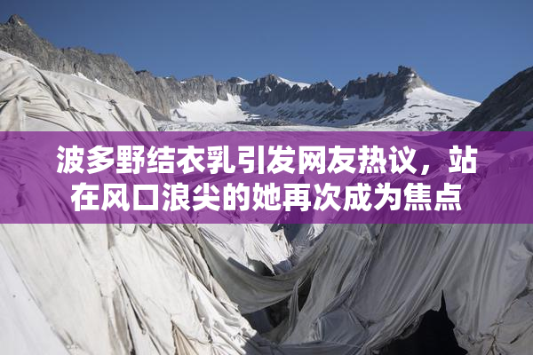 波多野结衣乳引发网友热议，站在风口浪尖的她再次成为焦点