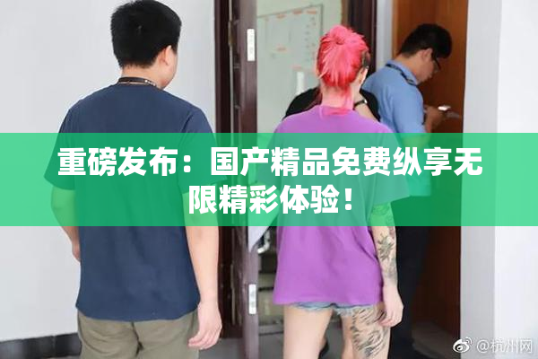 重磅发布：国产精品免费纵享无限精彩体验！