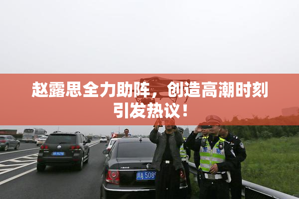 赵露思全力助阵，创造高潮时刻引发热议！