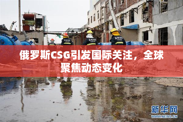 俄罗斯CSG引发国际关注，全球聚焦动态变化
