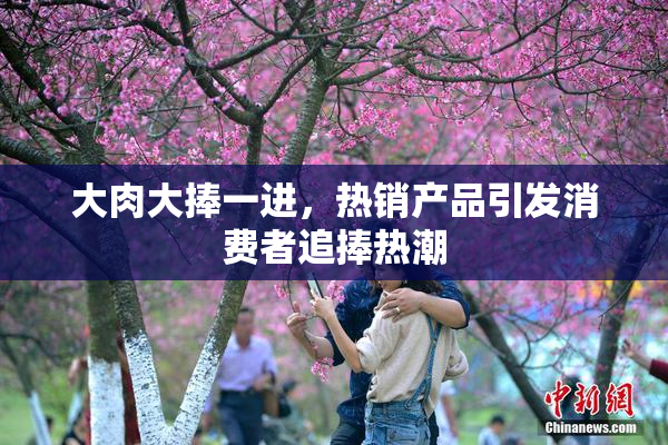 大肉大捧一进，热销产品引发消费者追捧热潮