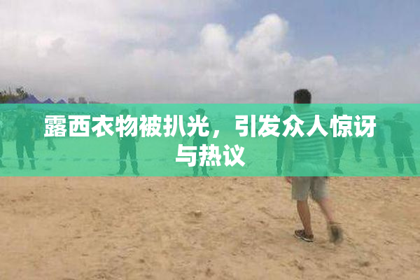 露西衣物被扒光，引发众人惊讶与热议