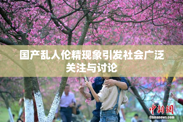 国产乱人伦精现象引发社会广泛关注与讨论