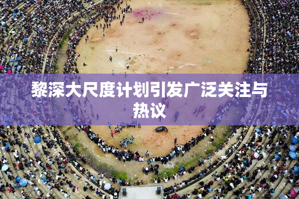 黎深大尺度计划引发广泛关注与热议