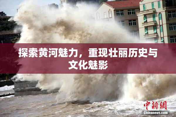 探索黄河魅力，重现壮丽历史与文化魅影